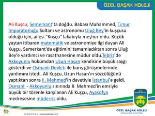 Ali Kuşcu; Semerkant'ta doğdu. Babası Muhammed, Timur
İmparatorluğu Sultanı ve astronomu Uluğ Bey'in kuşçusu
olduğu için, ailesi "Kuşçu" lakabıyla meşhur oldu. Küçük
yaştan itibaren matematik ve astronomiye ilgi duyan Ali
Kuşçu, Semerkant'da eğitimini tamamladıktan sonra Uluğ
Bey'e yardımcı ve rasathanesine müdür oldu.Tebriz'de
Akkoyunlu hükümdarı Uzun Hasan kendisine büyük saygı
gösterdi ve Osmanlı Devleti ile barış görüşmelerinde
yardımını istedi. Ali Kuşçu, Uzun Hasan'ın sözcülüğünü
yaptıktan sonra II. Mehmed'in davetiyle İstanbul'a geldi.
Osmanlı - Akkoyunlu sınırında II. Mehmed'in emriyle
büyük bir törenle karşılanan Ali Kuşçu, Ayasofya
medresesine müderris oldu.
 