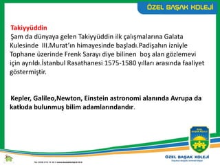 Takiyyüddin
Şam da dünyaya gelen Takiyyüddin ilk çalışmalarına Galata
Kulesinde III.Murat’ın himayesinde başladı.Padişahın izniyle
Tophane üzerinde Frenk Sarayı diye bilinen boş alan gözlemevi
için ayrıldı.İstanbul Rasathanesi 1575-1580 yılları arasında faaliyet
göstermiştir.
Kepler, Galileo,Newton, Einstein astronomi alanında Avrupa da
katkıda bulunmuş bilim adamlarındandır.
 