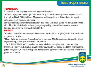 TEKERLEK
*Tekerlek bütün çağların en önemli mekanik icadıdır.
*Kesilen ağaç kütüklerinin yuvarlanmasının görülmesi tekerleğin atası sayılır. En eski
tekerlek yaklaşık 5000 yıl önce Mezopotamya'da yapılmıştır. Çömlekçilerin toprağı
şekillendirmede yardımca bir araç
olarak kullandıkları tekerleğin arabalara takılması ulaşımda köklü bir dönüşüme neden
oldu. İlk tekerlek kalın kalasların, yan yana getirilip tutturulduktan sonra yuvarlak
biçimde kesilmesiyle elde edilen disklerdi.
BARUT
*Çinliler tarafından bulunmuştur. Daha sonra Türkler vasıtasıyla Çinlilerden Müslüman
Araplara geçmiştir.
*Haçlı Seferleri sırasında Avrupalılar barut yapmayı Müslümanlardan öğrendiler Barut
sayesinde top, tüfek gibi ateşli silahlar yapıldı.
*Fatih Sultan Mehmet'in İstanbul surlarını yıkabilecek toplar yaptırması, Avrupa
krallarının işine yaradı. Krallar büyük toplar sayesinde söz geçiremedikleri derebeylerin
şatolarını yıktılar, böylece Avrupa’da derebeylerin egemenliklerine son veren krallar siyasi
güçlerini artırdılar
 