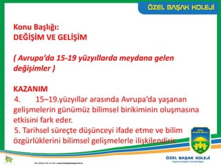 Konu Başlığı:
DEĞİŞİM VE GELİŞİM
( Avrupa’da 15-19 yüzyıllarda meydana gelen
değişimler )
KAZANIM
4. 15–19.yüzyıllar arasında Avrupa’da yaşanan
gelişmelerin günümüz bilimsel birikiminin oluşmasına
etkisini fark eder.
5. Tarihsel süreçte düşünceyi ifade etme ve bilim
özgürlüklerini bilimsel gelişmelerle ilişkilendirir.
 