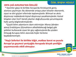 ORTA ÇAĞ AVRUPASI’NIN ÖZELLİĞİ
* Kavimler göçü ile birlikte Avrupa'da Hıristiyanlık geniş
alanlara yayılmıştır. Bu dönemde ortaya çıkan kiliseler ekonomik,
siyasi ve dini güçleri ellerinde toplamışlardır. Bilimsel ve akılcı
düşünceyi reddederek kişisel düşünceyi yasaklamışlardır. Kutsal
kitapları olan İncil'i kendi çıkarları doğrultusunda yorumlayarak
halkı yanlış bilgilendirmişlerdir.
*Çeşitli bilim adamlarını idam ettirmişler Aforoz (dinden
atma) Endülüjans (Günahların atfedilebileceği belge) gibi
yetkileri kullanarak siyasi bir güç sağlamışlardır.Bu yüzden
Ortaçağ Avrupası bilim alanında hiçbir ilerleme
kaydedememiştir.
*Haçlı Seferleri ile birlikte kâğıt ,matbaa barut ve pusula
Avrupa'ya geçmesi yeniçağda Avrupada birçok yeniliğin
yaşanmasında etkili olmuştur.
 