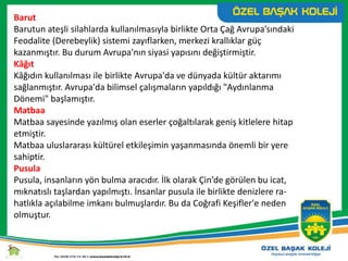 Barut
Barutun ateşli silahlarda kullanılmasıyla birlikte Orta Çağ Avrupa’sındaki
Feodalite (Derebeylik) sistemi zayıflarken, merkezi krallıklar güç
kazanmıştır. Bu durum Avrupa'nın siyasi yapısını değiştirmiştir.
Kâğıt
Kâğıdın kullanılması ile birlikte Avrupa'da ve dünyada kültür aktarımı
sağlanmıştır. Avrupa'da bilimsel çalışmaların yapıldığı "Aydınlanma
Dönemi" başlamıştır.
Matbaa
Matbaa sayesinde yazılmış olan eserler çoğaltılarak geniş kitlelere hitap
etmiştir.
Matbaa uluslararası kültürel etkileşimin yaşanmasında önemli bir yere
sahiptir.
Pusula
Pusula, insanların yön bulma aracıdır. İlk olarak Çin’de görülen bu icat,
mıknatıslı taşlardan yapılmıştı. İnsanlar pusula ile birlikte denizlere ra-
hatlıkla açılabilme imkanı bulmuşlardır. Bu da Coğrafi Keşifler'e neden
olmuştur.
 
