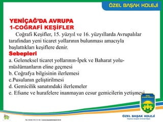 YENİÇAĞ’DA AVRUPA
1-COĞRAFİ KEŞİFLER
Coğrafi Keşifler, 15. yüzyıl ve 16. yüzyıllarda Avrupalılar
tarafından yeni ticaret yollarının bulunması amacıyla
başlattıkları keşiflere denir.
Sebepleri
a. Geleneksel ticaret yollarının-İpek ve Baharat yolu-
müslümanların eline geçmesi
b. Coğrafya bilgisinin ilerlemesi
c.Pusulanın geliştirilmesi
d. Gemicilik sanatındaki ilerlemeler
e. Efsane ve hurafelere inanmayan cesur gemicilerin yetişmesi
 