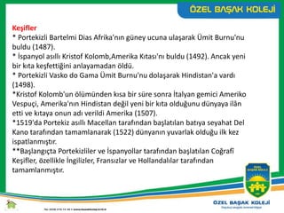Keşifler
* Portekizli Bartelmi Dias Afrika'nın güney ucuna ulaşarak Ümit Burnu'nu
buldu (1487).
* İspanyol asıllı Kristof Kolomb,Amerika Kıtası'nı buldu (1492). Ancak yeni
bir kıta keşfettiğini anlayamadan öldü.
* Portekizli Vasko do Gama Ümit Burnu'nu dolaşarak Hindistan'a vardı
(1498).
*Kristof Kolomb'un ölümünden kısa bir süre sonra İtalyan gemici Ameriko
Vespuçi, Amerika'nın Hindistan değil yeni bir kıta olduğunu dünyaya ilân
etti ve kıtaya onun adı verildi Amerika (1507).
*1519'da Portekiz asıllı Macellan tarafından başlatılan batıya seyahat Del
Kano tarafından tamamlanarak (1522) dünyanın yuvarlak olduğu ilk kez
ispatlanmıştır.
**Başlangıçta Portekizliler ve İspanyollar tarafından başlatılan Coğrafî
Keşifler, özellikle İngilizler, Fransızlar ve Hollandalılar tarafından
tamamlanmıştır.
 