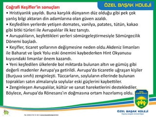 Coğrafi Keşifler'in sonuçları
• Hristiyanlık yayıldı. Buna karşılık dünyanın düz olduğu gibi pek çok
yanlış bilgi aktaran din adamlarına olan güven azaldı.
• Keşfedilen yerlerde yetişen domates, vanilya, patates, tütün, kakao
gibi bitki türleri ile Avrupalılar ilk kez tanıştı.
• Avrupalıların, keşfettikleri yerleri sömürgeleştirmesiyle Sömürgecilik
Dönemi başladı.
• Keşifler, ticaret yollarının değişmesine neden oldu.Akdeniz limanları
ile Baharat ve İpek Yolu eski önemini kaybederken Hint Okyanusu
kıyısındaki limanlar önem kazandı.
• Yeni keşfedilen ülkelerde bol miktarda bulunan altın ve gümüş gibi
değerli madenler Avrupa'ya getirildi. Avrupa'da ticaretle uğraşan kişiler
(Burjuva sınıfı) zenginleşti. Tüccarların, soyluların ellerinde bulunan
toprakları satın almalarıyla soylular eski güçlerini kaybettiler.
• Zenginleşen Avrupalılar, kültür ve sanat hareketlerini desteklediler.
Böylece, Avrupa'da Rönesans'ın doğmasına ortam hazırlamış oldu.
 