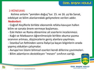 2-RÖNESANS
Kelime anlamı "yeniden doğuş"tur. 15. ve 16. yy'da Sanat,
edebiyat ve bilim alanlarındaki gelişmelere verilen addır.
Nedenleri:
- Coğrafi Keşiflerle birlikte ekonomik refaha kavuşan halkın
bilim ve sanata önem vermeye başlaması.
- Eski Helen ve Roma dönemine ait eserlerin incelenmesi.
- Kağıt ve Matbaanın öğrenilmesiyle birlikte okuma-yazma
oranının artması, düşüncelerin geniş alanlara yayılması.
- İstanbul'un fethinden sonra İtalya'ya kaçan bilginlerin orada
yapmış oldukları çalışmalar.
- Avrupa'nın İslami bilimsel eserleri kendi dillerine çevirmeleri.
- Bilim adamlarını destekleyen "mesen" sınıfının varlığı.
 