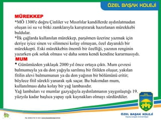 MÜREKKEP
*MÖ 1300'e doğru Çinliler ve Mısırlılar kandillerde aydınlatmadan
oluşan isi su ve bitki zamklarıyla karıştırarak hazırlanan mürekkebi
buldular.
*İlk çağlarda kullanılan mürekkep, parşömen üzerine yazmak için
deriye iyice sinen ve silinmesi kolay olmayan, özel dayanıklı bir
mürekkepti. Eski mürekkebin önemli bir özelliği, yazının renginin
yazarken çok soluk olması ve daha sonra kendi kendine kararmasıydı.
MUM
* Günümüzden yaklaşık 2000 yıl önce ortaya çıktı. Mum çevresi
balmumuyla ya da don yağıyla sarılmış bir fitilden oluşur, yakılan
fitilin alevi balmumunun ya da don yağının bir bölümünü eritir;
böylece fitil sürekli yanarak ışık saçar. Bu bakımdan mum,
kullanılması daha kolay bir yağ lambasıdır.
Yağ lambaları ve mumlar gazyağıyla aydınlatmanın yaygınlaştığı 19.
yüzyıla kadar başlıca yapay ışık kaynakları olmayı sürdürdüler.
 