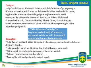 UYARI: Rönesans’ın İtalya'da
başlama nedeni, coğrafi konumu,
ekonomik refahı ve eski Roma antik
eserlerinin burada bulunmasıdır.
Gelişimi
İtalya'da başlayan Rönesans hareketleri, bütün Avrupa'ya yayılmıştır.
Rönesans hareketleri Fransa ve Polonya'da bilim, Hollanda'da resim,
İngiltere'de edebiyat alanında gelişme sağlanmasında etkili
olmuştur. Bu dönemde; Giovanni Boccaccio, Nikola Makyevel,
Francesko Petiark, Ciyovanni Bellini, Albert Dürer, Francis Bacon,
Misel Monteyn, Leonardo Da Vinci, VVilliam Shakespeare gibi bilim
adamları yetişmiştir.
Sonuçları:
*Orta Çağ'ın skolastik kilise düşüncesi yıkılırken yerine serbest ve bilimsel
düşünce doğdu.
*Hristiyanlığın sanat ve düşünce üzerindeki baskısı sona erdi.
*Bilim sanat ve edebiyatta pek çok yeni eserler verildi.
*Reform hareketine zemin hazırlandı.
*Avrupa'da bilimsel gelişmelerin önü açıldı.
 