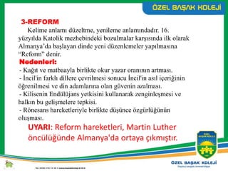 3-REFORM
Kelime anlamı düzeltme, yenileme anlamındadır. 16.
yüzyılda Katolik mezhebindeki bozulmalar karşısında ilk olarak
Almanya’da başlayan dinde yeni düzenlemeler yapılmasına
“Reform” denir.
Nedenleri:
- Kağıt ve matbaayla birlikte okur yazar oranının artması.
- İncil'in farklı dillere çevrilmesi sonucu İncil'in asıl içeriğinin
öğrenilmesi ve din adamlarına olan güvenin azalması.
- Kilisenin Endülüjans yetkisini kullanarak zenginleşmesi ve
halkın bu gelişmelere tepkisi.
- Rönesans hareketleriyle birlikte düşünce özgürlüğünün
oluşması.
UYARI: Reform hareketleri, Martin Luther
öncülüğünde Almanya'da ortaya çıkmıştır.
 