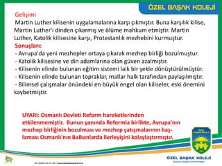 Gelişimi
Martin Luther kilisenin uygulamalarına karşı çıkmıştır. Buna karşılık kilise,
Martin Luther'i dinden çıkarmış ve ölüme mahkum etmiştir. Martin
Luther, Katolik kilisesine karşı, Protestanlık mezhebini kurmuştur.
Sonuçları:
- Avrupa'da yeni mezhepler ortaya çıkarak mezhep birliği bozulmuştur.
- Katolik kilisesine ve din adamlarına olan güven azalmıştır.
- Kilisenin elinde bulunan eğitim sistemi laik bir şekle dönüştürülmüştür.
- Kilisenin elinde bulunan topraklar, mallar halk tarafından paylaşılmıştır.
- Bilimsel çalışmalar önündeki en büyük engel olan kiliseler, eski önemini
kaybetmiştir.
UYARI: Osmanlı Devleti Reform hareketlerinden
etkilenmemiştir. Bunun yanında Reformla birlikte, Avrupa'nın
mezhep birliğinin bozulması ve mezhep çatışmalarının baş-
laması Osmanlı'nın Balkanlarda ilerleyişini kolaylaştırmıştır.
 