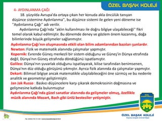 4- AYDINLANMA ÇAĞI
18. yüzyılda Avrupa'da ortaya çıkan her konuda akla öncülük tanıyan
düşünce sistemine Aydınlanma'', bu düşünce sistemi ile gelen yeni döneme ise
''Aydınlanma Çağı'' adı verilir.
Aydınlanma Çağı'nda ''aklın kullanılması ile doğru bilgiye ulaşabileceği'' fikri
temel olarak kabul edilmiştir. Bu dönemde deney ve gözlem önem kazanmış, doğa
bilimlerinde büyük gelişmeler sağlanmıştır.
Aydınlanma Çağı'nın oluşmasında etkili olan bilim adamlarından bazıları şunlardır.
Newton: Fizik ve matematik alanında çalışmalar yapmıştır.
Kopernik: Evrende Güneş merkezli bir sistem olduğunu ve Güneş'in Dünya etrafında
değil, Dünya'nın Güneş etrafında döndüğünü ispatlamıştır.
Galileo: Dünya'nın yuvarlak olduğunu ispatlayarak, kilise tarafından benimsenen,
Dünya'nın düz olduğu görüşünü yıkmıştır. Ayrıca fizik alanında da çalışmalar yapmıştır.
Dekart: Bilimsel bilgiye ancak matematikle ulaşılabileceğini öne sürmüş ve bu nedenle
analitik ve geometriyi geliştirmiştir.
Jan Jak Russo : Baskıcı düşüncelere karşı çıkarak demokrasinin doğmasına ve
gelişmesine katkıda bulunmuştur
Aydınlanma Çağı'nda güzel sanatlar alanında da gelişmeler olmuş, özellikle
müzik alanında Mozart, Bach gibi ünlü besteciler yetişmiştir.
 