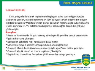 5-SANAYİ İNKILABI
XVIII. yüzyılda ilk olarak İngiltere’de başlayan, daha sonra diğer Avrupa
ülkelerine yayılan, etkileri bakımından tüm dünyayı sarsan önemli bir olaydır.
İngiltere’de James Watt tarafından buhar gücünün makinalarda kullanılmasıyla
tekstil alanında 18. Yy. ortalarında başlamış, Yakınçağ’da büyük bir gelişme
göstermiştir.
Sonuçları:
* Pazar ve hammadde ihtiyacı artmış, sömürgecilik yeni bir boyut kazanmıştır.
* İşçi sınıfı ortaya çıkmıştır.
* Köylerden şehirlere hızlı nüfus akını başlamıştır.
* Sanayileşemeyen ülkeler sömürge durumuna düşmüştür.
* Osmanlı ülkesi, kapitülasyonların da etkisiyle açık Pazar haline gelmiştir.
* Osmanlı küçük esnafı ve Lonca teşkilatı çökmüştür.
* Kapitalizm, Liberalizm, Sosyalizm gibi kavramlar ortaya çıkmıştır.
 