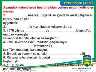 Aşağıdaki cümlelerde boş bırakılan yerlere uygun kelimeleri
yazınız.
1. ................................................................., Anadolu uygarlıkları içinde bilimsel çalışmalar
konusunda en ileri
uygarlıktır.
2. ...................................................................., ilk kez alfabeyi kullanmışlardır.
3. 1576 yılında .................................................................... ve ..................................................................................... İstanbul’da
matbaa kurmuşlar
ve kendi dillerinde kitaplar basmışlardır.
4. Lale Devri’nde Sait Efendi’nin girişimleriyle
......................................................................................................tarafından ilk
kez Türk matbaası kurulmuştur.
5. En eski astronomi çalışmaları .................................................................................................... aittir.
6. Rönesans hareketleri ilk olarak ..................................................................................................
başlamıştır.
7. 16. yüzyılda .................................................................................................. Kilisesi Osmanlı Devleti’nin
koruması altındaydı.
 