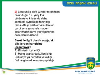 2) Barutun ilk defa Çinliler tarafından
bulunduğu, 12. yüzyılda
bütün Asya kıtasında daha
sonra da Avrupa’da tanındığı
bilinir. Ateşli silahlarda kullanılan
barut aynı zamanda maden
çıkarılmasında ve yol yapımında
da kullanılmaktadır.
Barut ile ilgili olarak aşağıdaki
bilgilerden hangisine
ulaşamayız?
A) Kimlerin icat ettiği
B) Hangi alanlarda kullanıldığı
C) Dünya’ya nereden yayıldığı
D) Hangi maddelerden yapıldığı
 