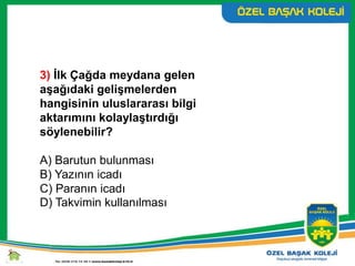 3) İlk Çağda meydana gelen
aşağıdaki gelişmelerden
hangisinin uluslararası bilgi
aktarımını kolaylaştırdığı
söylenebilir?
A) Barutun bulunması
B) Yazının icadı
C) Paranın icadı
D) Takvimin kullanılması
 