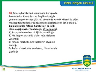 4) Reform hareketleri sonucunda Avrupa’da
Protestanlık, Kalvenizm ve Anglikanizm gibi
yeni mezhepler ortaya çıktı. Bu dönemde Katolik Kilisesi ile diğer
mezhep taraftarları arasında çıkan savaşlarda çok kan döküldü.
Bu bilgiye göre reform hareketleri ile ilgili
olarak aşağıdakilerden hangisi söylenemez?
A) Avrupa’da mezhep birliğinin bozulduğu
B) Mezhepler arasında silahlı mücadelenin
yaşandığı
C) Katolik mezhebi mensuplarının sayısının
azaldığı
D) Reform hareketlerinin barışçı bir ortamda
yapıldığı
 