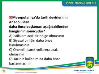 5)Mezopotamya’da tarih devirlerinin
Anadolu’dan
daha önce başlaması aşağıdakilerden
hangisinin sonucudur?
A) İstilalara açık bir bölge olmasının
B) Siyasal birliğin daha önce
kurulmasının
C) Önemli ticaret yollarına uzak
olmasının
D) Yazının kullanımına daha önce
başlanmasının
 