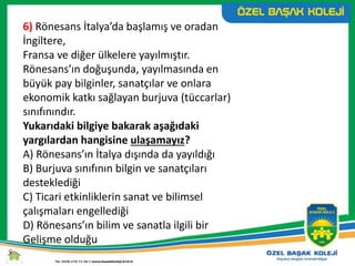 6) Rönesans İtalya’da başlamış ve oradan
İngiltere,
Fransa ve diğer ülkelere yayılmıştır.
Rönesans’ın doğuşunda, yayılmasında en
büyük pay bilginler, sanatçılar ve onlara
ekonomik katkı sağlayan burjuva (tüccarlar)
sınıfınındır.
Yukarıdaki bilgiye bakarak aşağıdaki
yargılardan hangisine ulaşamayız?
A) Rönesans’ın İtalya dışında da yayıldığı
B) Burjuva sınıfının bilgin ve sanatçıları
desteklediği
C) Ticari etkinliklerin sanat ve bilimsel
çalışmaları engellediği
D) Rönesans’ın bilim ve sanatla ilgili bir
Gelişme olduğu
 