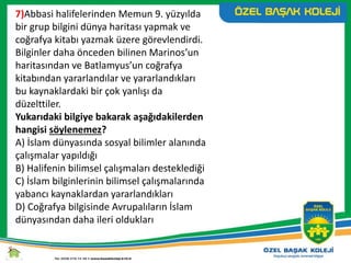 7)Abbasi halifelerinden Memun 9. yüzyılda
bir grup bilgini dünya haritası yapmak ve
coğrafya kitabı yazmak üzere görevlendirdi.
Bilginler daha önceden bilinen Marinos’un
haritasından ve Batlamyus’un coğrafya
kitabından yararlandılar ve yararlandıkları
bu kaynaklardaki bir çok yanlışı da
düzelttiler.
Yukarıdaki bilgiye bakarak aşağıdakilerden
hangisi söylenemez?
A) İslam dünyasında sosyal bilimler alanında
çalışmalar yapıldığı
B) Halifenin bilimsel çalışmaları desteklediği
C) İslam bilginlerinin bilimsel çalışmalarında
yabancı kaynaklardan yararlandıkları
D) Coğrafya bilgisinde Avrupalıların İslam
dünyasından daha ileri oldukları
 