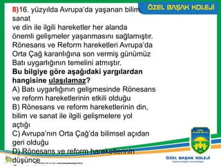 8)16. yüzyılda Avrupa’da yaşanan bilim,
sanat
ve din ile ilgili hareketler her alanda
önemli gelişmeler yaşanmasını sağlamıştır.
Rönesans ve Reform hareketleri Avrupa’da
Orta Çağ karanlığına son vermiş günümüz
Batı uygarlığının temelini atmıştır.
Bu bilgiye göre aşağıdaki yargılardan
hangisine ulaşılamaz?
A) Batı uygarlığının gelişmesinde Rönesans
ve reform hareketlerinin etkili olduğu
B) Rönesans ve reform hareketlerinin din,
bilim ve sanat ile ilgili gelişmelere yol
açtığı
C) Avrupa’nın Orta Çağ’da bilimsel açıdan
geri olduğu
D) Rönesans ve reform hareketlerinin
düşünce
 