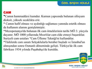 CAM
*Camın hammaddesi kumdur. Kumun yapısında bulunan silisyum
dioksit, yüksek sıcaklıkta erir.
* Camın hafif olması ve aydınlığı sağlaması yanında estetik olması
da kullanım alanını genişletmiştir.
*Mezopotamya'da bulunan ilk cam örneklerinin tarihi MÖ 3. yüzyıla
dayanır. MÖ 1000 yıllarında Mısırlılar cam elde etmeyi başardılar.
Suriyeli cam ustaları "Cam Üfleme Tekniği'ni kullandılar.
*Türklerde cam sanatı Selçuklularla beraber başladı ve İstanbul'un
alınışından sonra Osmanlı döneminde gelişti. Türkiye'de ilk cam
fabrikası 1934 yılında Paşabahçe'de kuruldu.
 
