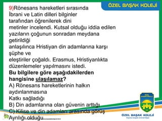 9)Rönesans hareketleri sırasında
İbrani ve Latin dilleri bilginler
tarafından öğrenilerek dini
metinler incelendi. Kutsal olduğu iddia edilen
yazıların çoğunun sonradan meydana
getirildiği
anlaşılınca Hristiyan din adamlarına karşı
şüphe ve
eleştiriler çoğaldı. Erasmus, Hristiyanlıkta
düzenlemeler yapılmasını istedi.
Bu bilgilere göre aşağıdakilerden
hangisine ulaşılamaz?
A) Rönesans hareketlerinin halkın
aydınlanmasına
Katkı sağladığı
B) Din adamlarına olan güvenin arttığı
C) Kilise ve din adamları arasında görüş
Ayrılığı olduğu
 