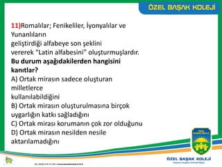 11)Romalılar; Fenikeliler, İyonyalılar ve
Yunanlıların
geliştirdiği alfabeye son şeklini
vererek “Latin alfabesini” oluşturmuşlardır.
Bu durum aşağıdakilerden hangisini
kanıtlar?
A) Ortak mirasın sadece oluşturan
milletlerce
kullanılabildiğini
B) Ortak mirasın oluşturulmasına birçok
uygarlığın katkı sağladığını
C) Ortak mirası korumanın çok zor olduğunu
D) Ortak mirasın nesilden nesile
aktarılamadığını
 