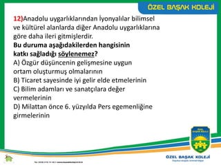 12)Anadolu uygarlıklarından İyonyalılar bilimsel
ve kültürel alanlarda diğer Anadolu uygarlıklarına
göre daha ileri gitmişlerdir.
Bu duruma aşağıdakilerden hangisinin
katkı sağladığı söylenemez?
A) Özgür düşüncenin gelişmesine uygun
ortam oluşturmuş olmalarının
B) Ticaret sayesinde iyi gelir elde etmelerinin
C) Bilim adamları ve sanatçılara değer
vermelerinin
D) Milattan önce 6. yüzyılda Pers egemenliğine
girmelerinin
 