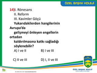 14)I. Rönesans
II. Reform
III. Kavimler Göçü
Yukarıdakilerden hangilerinin
Avrupa’da
gelişmeyi önleyen engellerin
ortadan
kaldırılmasına katkı sağladığı
söylenebilir?
A) I ve II B) I ve III
C) II ve III D) I, II ve III
 