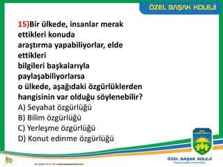 15)Bir ülkede, insanlar merak
ettikleri konuda
araştırma yapabiliyorlar, elde
ettikleri
bilgileri başkalarıyla
paylaşabiliyorlarsa
o ülkede, aşağıdaki özgürlüklerden
hangisinin var olduğu söylenebilir?
A) Seyahat özgürlüğü
B) Bilim özgürlüğü
C) Yerleşme özgürlüğü
D) Konut edinme özgürlüğü
 