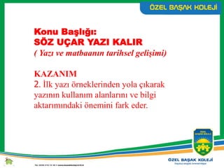 Konu Başlığı:
SÖZ UÇAR YAZI KALIR
( Yazı ve matbaanın tarihsel gelişimi)
KAZANIM
2. İlk yazı örneklerinden yola çıkarak
yazının kullanım alanlarını ve bilgi
aktarımındaki önemini fark eder.
 