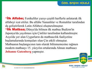 *İlk Alfabe; Fenikeliler yazıyı çeşitli harflerle anlatarak ilk
alfabeyi icat ettiler. Bu alfabe Yunanlılar ve Romalılar tarafından
da geliştirilerek Latin Alfabesi oluşturulmuştur.
*İlk Matbaa; Dünya'da bilinen ilk matbaa Budizm'in
Japonya'da yayılması için Çinliler tarafından kullanılmıştır.
Asya'da yer alan Uygurların da matbaacılık faaliyetine
başlamalarında komşuları olan Çin etkili olmuştur.
Matbaanın başlangıcının tam olarak bilinmemesine rağmen
modern matbaayı 15. yüzyılın ortalarında Alman matbaacı
Johanne Gutenberg yapmıştır.
 