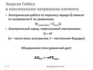 Энергия Гиббса
и максимальное напряжение элемента
 Электрическая работа по переносу заряда Q зависит
от напряжения Е по уравнению:
Wэлектр,макс = EмаксQ
 Электрический заряд, переносимый электронами:
Q = nF
(n – число моль электронов, F – постоянная Фарадея)
Объединение этих уравнений дает:
ΔGP,T = –nFEмакс
Козадеров О.А. 201511
 