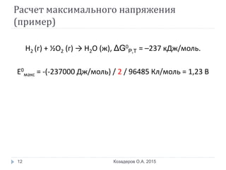 Расчет максимального напряжения
(пример)
Н2 (г) + ½О2 (г) → Н2О (ж), ΔG0
P,T = –237 кДж/моль.
Е0
макс = -(-237000 Дж/моль) / 2 / 96485 Кл/моль = 1,23 В
Козадеров О.А. 201512
 
