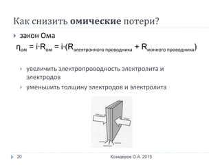 Как снизить омические потери?
 закон Ома
ηом = i∙Rом = i∙(Rэлектронного проводника + Rионного проводника)
 увеличить электропроводность электролита и
электродов
 уменьшить толщину электродов и электролита
Козадеров О.А. 201520
 