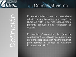 El constructivismo fue un movimiento
artístico y arquitectónico que surgió en
Rusia en 1914 y se hizo especialmente
presente después de la Revolución de
Octubre.
El término Construction Art (arte de
construcción) fue utilizado por primera vez
en forma despectiva por Kasimir Malevich
para describir el trabajo de Alexander
Rodchenko en 1917.
Definición
 