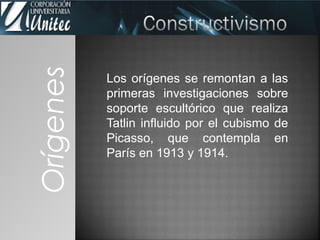 Los orígenes se remontan a las
primeras investigaciones sobre
soporte escultórico que realiza
Tatlin influido por el cubismo de
Picasso, que contempla en
París en 1913 y 1914.
Orígenes
 