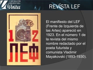 REVÍSTA LEF
El manifiesto del LEF
(Frente de Izquierda de
las Artes) apareció en
1923. En el número 1 de
la revista del mismo
nombre redactado por el
poeta futurista y
comunista Vladimir
Mayakovski (1893 1930).‐
 