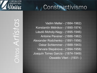 Vadim Meller - (1884-1962)
Konstantín Mélnikov - (1890-1974)
László Moholy-Nagy - (1895-1946)
Antoine Pevsner - (1886-1962)
Alexander Rodchenko - (1891-1956)
Oskar Schlemmer - (1888-1943)
Varvara Stepánova - (1894-1958)
Joaquín Torres García - (1874-1949)
Oswaldo Viteri - (1931- )
OtrosArtistas
 