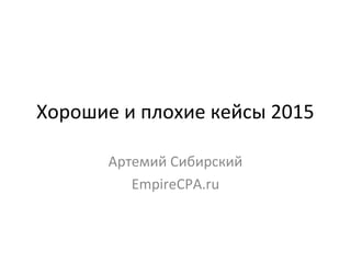 Хорошие и плохие кейсы 2015
Артемий Сибирский
EmpireCPA.ru
 