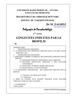 UNIVERSITE BADJI MOKHTAR - ANNABA
FACULTE DE MEDECINE
DEPARTEMENT DE CHIRURGIE DENTAIRE
SERVICE DE PARODONTOLOGIE
Dr M. ZAGHEZ
http://zaghez.net76.net/
Polycopie de Parodontologie
3ème
Année
GINGIVITES INDUITES PAR LE
BIOFILM
Plan
INTRODUCTION :
1. DEFINITION DES GINGIVITES :
2. CLASSIFICATIN DES GINGIVITES INDUITES PAR LA PLAQUE SELON
ARMITAGE 1999
3. SEMIOLOGIE DES GINGIVITES :
4. NOSOLOGIE (FORMES CLINIQUES) DES GINGIVITES INDUITES PAR LE
BIOFILM
4. 1 GINGIVITES INDUITE UNIQUEMENT PAR LE BIOFILM
4.2. MALADIES GINGIVALES ASSOCIEES A DES FACTEURS
SYSTEMIQUES
4.3. GINGIVITES D’ORIGINE MEDICAMENTEUSE :
4.4. GINGIVITES DE LA MALNUTRITION
5. LE DIAGNOSTIC DIFFERENTIEL DES GINGIVITES INDUITES PAR LE
BIOFILM
5.1 Gingivites non induites par le biofilm.
5.2. Parodontites
6. PRISE EN CHARGE D’UN PATIENT PORTEUR D’UNE MALADIE
GINGIVALE INDUITE PAR LA PLAQUE
7. LE PRONOSTIC
CONCLUSION
ANNEE UNIVERSITAIRE 2014/2015
 