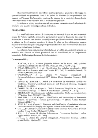 Il est maintenant bien mis en évidence que tout porteur de gingivite ne développe pas
systématiquement une parodontite. Mais il n’a jamais été démontré qu’une parodontite peut
survenir en l’absence d’inflammation gingivale. Le passage de la gingivite à la parodontite
serait la résultante de déséquilibres dans la balance hôte/agresseurs.
Le traitement permet une réparation ad integrum du parodonte superficiel puisque les
structures sous-jacentes n’ayant pas subi de destruction.
CONCLUSION :
Les modifications de couleur, de consistance, de texture de la gencive, avec respect du
niveau de l’attache épithélio-conjonctive permettent de poser le diagnostic des gingivites
induites par le biofilm . Des facteurs systémiques tels que des modifications endocriniennes,
le diabète ou des dyscrasies sanguines, le stress, le tabac ou des médicaments peuvent
modifier le tableau clinique d’une gingivite par la modification de l’environnement bactérien
et l’intensité de la réponse de l’hôte.
L’évolution d’une maladie gingivale induite par le biofilm en parodontite et donc son
pronostic sont fonction du risque parodontal, qui est conditionné par le comportement
immunitaire de l’hôte et par la nature du biofilm dentaire.
Lecture conseillée :
1. BOSCHIN, F et al. Maladies gingivales induites par la plaque. EMC (Editions
Scientifiques et Médicales Elsevier SAS, Paris), 23-440-A-10, 2004, 12p.
2. CALAS-BENNASER, O et al. Classification des maladies parodontales. EMC
(Editions Scientifiques et Médicales Elsevier SAS, Paris), La médecine buccale, 28-
265-G-10, Octobre 2013, 10 p.
3. CARRANZA, F.A et al. Chapter 9: Gingival Enlargement. In
Carrranza’sclinicalperiodontologie.11ème
édition. Chine: Saunders Company, 2012.
874p.
4. DIBART, S; DIETRICH, T. Chapter 2: Classification of Periodontal Diseases and
Conditions. Practical periodontal diagnosis and Treatment planning. Singapore:
Blackwell, 2010.188p.
5. FIORELLINI, J.P et al. Chapter 8: Clinical Features of Gingivitis. In Carrranza’s
clinical periodontology.11ème
édition. Chine: Saunders Company, 2012. 874p.
6. HERBET, F.W. Classification des maladies parodontales. L’atlas de parodontologie.
3ème
édition. Paris: MASSON, 2004.529p.
7. HINRICHS, J.E et al. Chapter 2: Classification and epidemiology of Periodontal
diseases. In Carrranza’s clinical periodontology.11ème
édition. Chine: Saunders
Company, 2012.874p.
8. ROSE, L.F. et al. Chapter 2: Diagnosis and classification of periodontal diseases.
Periodontics medicine, surgery, and implants. Edition: Elsevier Mosby. 2004.
9. SHALU, B. Chapter 6: Classification of Periodontal Diseases. Periodontics Revisited.
London: Jaypee Brothers Medical, 2011. 566p.
10. SHALU, B. Chapter 18: Gingival Inflammation. Periodontics Revisited. London:
Jaypee Brothers Medical,2011. 566 p.
11. SHALU, B. Chapter 19: Gingival Enlargement. Periodontics Revisited. London:
Jaypee Brothers Medical,2011. 566 p.
 