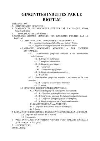GINGIVITES INDUITES PAR LE
BIOFILM
INTRODUCTION :
5. DEFINITION DES GINGIVITES :
6. CLASSIFICATIN DES GINGIVITES INDUITES PAR LA PLAQUE SELON
ARMITAGE 1999
7. SEMIOLOGIE DES GINGIVITES :
8. NOSOLOGIE (FORMES CLINIQUES) DES GINGIVITES INDUITES PAR LE
BIOFILM
4. 1 GINGIVITES INDUITE UNIQUEMENT PAR LE BIOFILM
4.1.1. Gingivites induites par le biofilm sans facteurs locaux
4.1.2. Gingivites induites par le biofilm avec facteurs locaux
4.3. MALADIES GINGIVALES ASSOCIEES A DES FACTEURS
SYSTEMIQUES
4.2.1. Manifestations gingivales associées à des modifications
endocriniennes :
4.2.1.1. Gingivites pubertaires
4.2.1.2. Gingivites menstruelles
4.2.1.3. Gingivites gravidiques :
 Gingivites
 Granulomes pyogénique
4.2.1.4. Gingivostomatites desquamatives :
4.2.1.5 Diabète :
4.2.2. Manifestations gingivales associées à un trouble de la crase
sanguine
4.2.2.1 Gingivite associée à une leucémie
4.2.2.2 Autres :
4.3. GINGIVITES D’ORIGINE MEDICAMENTEUSE :
4.3.1. Accroissement gingival induit par les médicaments
4.3.1.1 Gingivites hypertrophiques de la ciclosporine :
4.3.1.2 Hypertrophie gingivale des hydantoïnes (antiépileptique):
4.3.1.3 Gingivites hyperplasiques de la nifédipine :
4.3.1.4 Gingivite aggravée par d’autres médicaments :
4.4. GINGIVITES DE LA MALNUTRITION
4.4.1. Gingivites de la carence en acide ascorbique :
4.4.2. Autres :
5 LE DIAGNOSTIC DIFFERENTIEL DES GINGIVITES INDUITES PAR LE BIOFILM
5.1 Gingivites non induites par le biofilm.
5.2. Parodontites :
6 PRISE EN CHARGE D’UN PATIENT PORTEUR D’UNE MALADIE GINGIVALE
INDUITE PAR LA PLAQUE :
7 LE PRONOSTIC :
CONCLUSION :
 