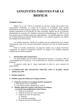GINGIVITES INDUITES PAR LE
BIOFILM
INTRODUCTION :
Depuis Loë et coll. (1965), la corrélation est devenue toujours plus évidente entre
l'accumulation bactérienne au contact de la gencive et la présence d'une réaction
inflammatoire des tissus gingivaux (gingivites). À la lumière des dernières classifications des
maladies parodontales et en particulier de celle d’Armitage, adoptée lors de la Conférence
internationale de consensus de l’Académie américaine de parodontologie en 1999, Il existe
deux grands types de maladies gingivales (gingivopathies) : les maladies gingivales induites
par la plaque bactérienne dentaire (biofilm dentaire) et les maladies gingivales non induites
par la plaque bactérienne dentaire.
Les maladies gingivales induites par la plaque sont des manifestations de la réponse
inflammatoire locale et des réactions immunitaires spécifiques de l’hôte au biofilm bactérien
dentaire.
Selon la nouvelle classification, les gingivites induites par la plaque bactérienne
comprennent les gingivites uniquement associées à la plaque et les maladies gingivales
modifiées par des facteurs généraux.
1. DEFINITION DES GINGIVITES :
Les gingivopathies sont des lésions inflammatoires localisées à la gencive. Elles ne
s’accompagnent pas d’alvéolyses, ni de modifications de l’hermicité desmodontale. (perte
d’attache).
La gingivite induite par la plaque représentant la forme la plus commune des
gingivopathies.
2. CLASSIFICATIN DES GINGIVITES INDUITES PAR LA PLAQUE SELON
ARMITAGE 1999
I - Maladies gingivales
A - Maladies gingivales induites par la plaque dentaire
1- Gingivites associées avec la plaque dentaire uniquement
a- Sans facteurs locaux contributifs
b- Avec facteurs locaux contributifs (cf. VIII.A)
2- Maladies gingivales associées à des facteurs systémiques
a-Associées à des modifications endocriniennes
1- Gingivite de la puberté
2- Gingivite associée aux cycles menstruels
3- Gingivite au cours de la grossesse
a) Gingivite
b) Granulome pyogénque
4- Gingivite associée au diabète sucré
 