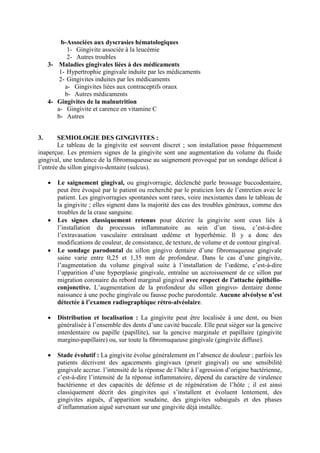 b-Associées aux dyscrasies hématologiques
1- Gingivite associée à la leucémie
2- Autres troubles
3- Maladies gingivales liées à des médicaments
1- Hypertrophie gingivale induite par les médicaments
2- Gingivites induites par les médicaments
a- Gingivites liées aux contraceptifs oraux
b- Autres médicaments
4- Gingivites de la malnutrition
a- Gingivite et carence en vitamine C
b- Autres
3. SEMIOLOGIE DES GINGIVITES :
Le tableau de la gingivite est souvent discret ; son installation passe fréquemment
inaperçue. Les premiers signes de la gingivite sont une augmentation du volume du fluide
gingival, une tendance de la fibromuqueuse au saignement provoqué par un sondage délicat à
l’entrée du sillon gingivo-dentaire (sulcus).
• Le saignement gingival, ou gingivorragie, déclenché parle brossage buccodentaire,
peut être évoqué par le patient ou recherché par le praticien lors de l’entretien avec le
patient. Les gingivorragies spontanées sont rares, voire inexistantes dans le tableau de
la gingivite ; elles signent dans la majorité des cas des troubles généraux, comme des
troubles de la crase sanguine.
• Les signes classiquement retenus pour décrire la gingivite sont ceux liés à
l’installation du processus inflammatoire au sein d’un tissu, c’est-à-dire
l’extravasation vasculaire entraînant œdème et hyperhémie. Il y a donc des
modifications de couleur, de consistance, de texture, de volume et de contour gingival.
• Le sondage parodontal du sillon gingivo dentaire d’une fibromuqueuse gingivale
saine varie entre 0,25 et 1,35 mm de profondeur. Dans le cas d’une gingivite,
l’augmentation du volume gingival suite à l’installation de l’œdème, c’est-à-dire
l’apparition d’une hyperplasie gingivale, entraîne un accroissement de ce sillon par
migration coronaire du rebord marginal gingival avec respect de l’attache épithélio-
conjonctive. L’augmentation de la profondeur du sillon gingivo- dentaire donne
naissance à une poche gingivale ou fausse poche parodontale. Aucune alvéolyse n’est
détectée à l’examen radiographique rétro-alvéolaire.
• Distribution et localisation : La gingivite peut être localisée à une dent, ou bien
généralisée à l’ensemble des dents d’une cavité buccale. Elle peut siéger sur la gencive
interdentaire ou papille (papillite), sur la gencive marginale et papillaire (gingivite
margino-papillaire) ou, sur toute la fibromuqueuse gingivale (gingivite diffuse).
• Stade évolutif : La gingivite évolue généralement en l’absence de douleur ; parfois les
patients décrivent des agacements gingivaux (prurit gingival) ou une sensibilité
gingivale accrue. l’intensité de la réponse de l’hôte à l’agression d’origine bactérienne,
c’est-à-dire l’intensité de la réponse inflammatoire, dépend du caractère de virulence
bactérienne et des capacités de défense et de régénération de l’hôte ; il est ainsi
classiquement décrit des gingivites qui s’installent et évoluent lentement, des
gingivites aiguës, d’apparition soudaine, des gingivites subaiguës et des phases
d’inflammation aiguë survenant sur une gingivite déjà installée.
 