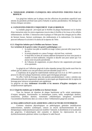 4. NOSOLOGIE (FORMES CLINIQUES) DES GINGIVITES INDUITES PAR LE
BIOFILM
Les gingivites induites par la plaque sont des affections du parodonte superficiel sans
atteinte du parodonte profond (sans perte d’attache ni poches parodontales). On distingue les
formes cliniques suivantes :
4. 1 GINGIVITES INDUITE UNIQUEMENT PAR LE BIOFILM
La maladie gingivale provoquée par le biofilm (la plaque bactérienne) est le résultat
d'une interaction entre les micro-organismes trouvés dans le biofilm et les tissus et les cellules
inflammatoires de l'hôte. L'interaction entre la plaque et l’hôte peut être changée par les effets
de facteurs locaux, facteurs systémiques, des médicaments et la malnutrition. Ces derniers
peuvent influencer la sévérité et la durée de la réponse de l’hôte.
4.1.1. Gingivites induites par le biofilm sans facteurs locaux
Les variations de la gencive saine à la gencive pathologique sont :
• la couleur rose pâle se modifie en rouge violacé, pouvant aller jusqu’au lie-
de-vin ;
• la texture piquetée en « peau d’orange » devient lisse, vernissée.
• le bord libre en lame de couteau adhèrant fermement au tissu sous-jacent se
modifie en bord oedématié, irrégulier et décollé sans pour autant que l’on
puisse noter de poche parodontale.
• de l’absence de saignement, on peut observer des saignements provoqués
et/ou spontanés.
La gingivite est l’affection gingivale la plus répandue puisqu’elle touche aussi bien les
enfants que les adultes avec une prévalence pouvant atteindre jusqu’à 95 %.
L’expérience de la gingivite expérimentale réalisée par Löe et al. en 1965 a permis de
prouver le rôle de la plaque bactérienne comme agent étiologique principal.
En effet, l’arrêt du brossage chez des patients parodontalement « sains » entraîne une
inflammation puis des saignements spontanés ou provoqués qui disparaissent dès la reprise du
brossage pour retrouver un parodonte sain rapidement.
La gingivite est donc totalement réversible si les mesures d’hygiène enseignées sont
scrupuleusement appliquées.
4.1.2. Gingivites induites par le biofilm avec facteurs locaux
Tous les facteurs de rétention de plaque bactérienne qu’ils soient anatomiques,
d’origine iatrogène, fonctionnelles ou traumatiques (caries, tartre, morphologie dentaire,
restauration, prothèse dentaire, traitements orthodontiques iatrogènes) accentuent
l’accumulation bactérienne dans ces zones et donc l’inflammation gingivale associée.
4.2 MALADIES GINGIVALES ASSOCIEES A DES FACTEURS SYSTEMIQUES
Certaines situations physiologiques ou pathologiques générales (modifications
endocriniennes, maladies systémiques, cancers ou encore dysfonctionnement lié aux
thérapeutiques médicamenteuses) peuvent modifier l’intensité, la distribution et la localisation
des gingivites. L’odontologiste doit connaitre et dépister les répercussions de ces
dysfonctionnements généraux même si ça dépasse le cadre buccal.
 