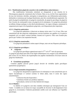 4.2.1. Manifestations gingivales associées à des modifications endocriniennes :
Des modifications hormonales entraînent un changement et une réaction de la
fibromuqueuse gingivale, notamment chez la femme. Dans ce cas, du fait d’une augmentation
du taux des hormones stéroïdes, œstrogènes et progestérone, une inflammation préexistante,
déclenchée et entretenue par la plaque bactérienne, peut être considérablement augmentée. On
parle de gingivite prépubertaire, de gingivite menstruelle, de gingivite gravidique de gingivite
liée à la prise de contraceptifs oraux, de gingivite de la ménopause. Ces gingivites présentent
un tableau clinique analogue à celui décrit précédemment ; les signes cliniques, notamment le
saignement provoqué et les hyperplasies gingivales, sont fréquemment plus importants.
4.2.1.1. Gingivites pubertaires
Les gingivites pubertaires s’observent en denture mixte entre 11 et 14 ans. Elles sont
caractérisées par des gingivites oedémateuses souvent localisées aux papilles et à la gencive
marginale avec un aspect vernissé (brillant, luisant) de la gencive. Elles sont d’autant plus
graves que l’enfant a une respiration buccale.
4.2.1.2. Gingivites menstruelles
Ces gingivites présentent le même aspect clinique, mais ont une fréquence périodique.
4.2.1.3. Gingivites gravidiques :
 Gingivites
Les gingivites gravidiques apparaissent entre le 2ème
et le 8ème
mois de grossesse.
La gingivite gravidique peut aller d’une légère inflammation avec rougeur à une inflammation
plus sévère où l’on observe des hypertrophies des papilles interdentaires d’où leurs noms de
gingivites framboisées.
 Granulomes pyogénique
Certaines papilles peuvent grossir jusqu’à devenir de véritables épulis gravidiques
(granulomes pyogéniques).
4.2.1.4. Gingivostomatites desquamatives :
Les gingivites desquamatives apparaissent à la ménopause et sont caractérisées par un
aspect leucoplasique et vernissé (comme le lichen plan), mais il existe des signes
caractéristiques :
• sécheresse buccale (hyposialie) ;
• intolérance brutale aux prothèses adjointes ;
• glossodynie, surtout sur la face latérale de la langue.
4.2.1.5 Diabète :
Le diabète et la gingivite sont deux maladies chroniques qui interagissent l’une sur
l’autre : le diabète est un facteur de risque susceptible de favoriser le développement d’une
gingivite et, inversement, l’infection parodontale semble avoir une influence sur l’équilibre
glycémique.
 