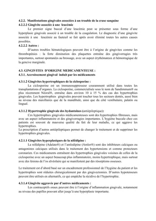 4.2.2. Manifestations gingivales associées à un trouble de la crase sanguine
4.2.2.2 Gingivite associée à une leucémie
Le premier signe buccal d’une leucémie peut se présenter sous forme d’une
hyperplasie gingivale associé à un trouble de la coagulation. Le diagnostic d’une gingivite
associée à une leucémie au fauteuil se fait après avoir éliminé toutes les autres causes
possibles.
4.2.2.2 Autres :
D’autres troubles hématologiques peuvent être à l’origine de gingivites comme les
thrombopénies : la forte diminution des plaquettes entraîne des gingivorragies très
importantes, surtout spontanées au brossage, avec un aspect érythémateux et hémorragique de
la gencive marginale.
4.3. GINGIVITES D’ORIGINE MEDICAMENTEUSE :
4.3.1. Accroissement gingival induit par les médicaments
4.3.1.2 Gingivites hypertrophiques de la ciclosporine :
La ciclosporine est un immunosuppresseur couramment utilisé dans toutes les
transplantations d’organes. La ciclosporine, commercialisée sous le nom de Sandimmum® ou
plus récemment Néoral®, entraîne dans environ 10 à 15 % des cas des hypertrophies
gingivales. Les hypertrophies gingivales peuvent toucher tous les secteurs dentés, aussi bien
au niveau des maxillaires que de la mandibule, ainsi que du côté vestibulaire, palatin ou
lingual.
4.3.1.2 Hypertrophie gingivale des hydantoïnes (antiépileptique):
Ces hypertrophies gingivales médicamenteuses sont des hypertrophies fibreuses, mais
avec un aspect inflammatoire et des gingivorragies importantes. L’hygiène buccale chez ces
patients est souvent de mauvaise qualité du fait de leur maladie, ce qui aggrave les
hypertrophies.
La prescription d’autres antiépileptiques permet de changer le traitement et de supprimer les
hypertrophies gingivales.
4.2.1.1 Gingivites hyperplasiques de la nifédipine :
La nifédipine (Adalate®) et l’amlodipine (Amlor®) sont des inhibiteurs calciques ou
antagonistes calciques utilisés dans le traitement des hypertensions et comme protecteurs
coronarien. Ces médicaments entraînent des hypertrophies gingivales voisines de celles de la
ciclosporine avec un aspect beaucoup plus inflammatoire, moins hypertrophique, mais surtout
avec des lésions de l’os alvéolaire qui se manifestent par des résorptions osseuses.
Le traitement est d’abord basé sur un encadrement professionnel de l’hygiène du patient et les
hypertrophies sont réduites chirurgicalement par des gingivectomies. D’autres hypotenseurs
peuvent être utilisés en alternatifs, ce qui empêche la récidive de l’hypertrophie.
4.3.1.4 Gingivite aggravée par d’autres médicaments :
Les contraceptifs oraux peuvent être à l’origine d’inflammation gingivale, notamment
au niveau des papilles pouvant aller jusqu’à une hyperplasie importante.
 