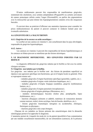 D’autres médicaments peuvent être responsables de manifestations gingivales,
notamment des ulcérations, avec certains antipaludéens (Proguanil®) ou certains activateurs
de canaux potassiques utilisés contre l’angor (Nicorandil®), ou parfois des pigmentations
avec la minocycline qui peut donner des hyperpigmentations cutanées et/ou des muqueuses
buccales.
Il convient donc au praticien d’effectuer une anamnèse rigoureuse pour connaître les
prises médicamenteuses du patient et pouvoir contacter le médecin traitant pour une
éventuelle substitution.
4.4. GINGIVITES DE LA MALNUTRITION
4.4.1. Gingivites de la carence en acide ascorbique :
Le scorbut est une carence en vitamine C, rare actuellement dans les pays développés,
responsable de gingivites hypertrophiques.
4.4.2. Autres :
Les carences en vitamine A peuvent être responsables de lésions hyperkératosiques et
les carences en folates peuvent se manifester par des lésions nécrotiques.
5. LE DIAGNOSTIC DIFFERENTIEL DES GINGIVITES INDUITES PAR LE
BIOFILM
Le diagnostic différentiel des gingivites induites par le biofilm se fait avec les entités
cliniques suivantes :
5.1 Gingivites non induites par le biofilm.
Les gingivites non induites par le biofilm sont des lésions du parodonte superficiel en
réponse à une agression spécifique non bactérienne, qui est d’origine locale ou générale. Elles
se regroupent comme suit :
– maladies gingivales d’origine bactérienne spécifique (gonorrhée, syphilis, etc.) ;
– maladies gingivales d’origine virale (infections herpétiques, etc.) ;
– maladies gingivales d’origine fongique (candidose, gingivite érythémateuse
linéaire, etc.) ;
– maladies gingivales d’origine parasitaire (toxoplasmose) ;
– lésions gingivales d’origine génétique (fibromatose, etc.) ;
– maladies dermatologiques buccales (lichen plan, pemphigoïde, lupus
érythémateux, etc.) ;
– réactions allergiques (aliments et additifs, matériaux de restauration dentaire
comme mercure, nickel, résine acrylique, bain de bouche, dentifrices, etc.) ;
– lésions gingivales traumatiques iatrogènes ou accidentelles, chimiques,
thermiques ou physiques ;
– réactions gingivales à des corps étrangers.
Chacune de ces maladies ou lésions présente des caractéristiques dont la démarche
sémiologique permet d’en approcher le diagnostic.
L’anamnèse permet de s’enquérir du mode de vie du patient (possibilité d’une contamination
par une maladie sexuellement transmissible), de son alimentation (carences), de la présence
 