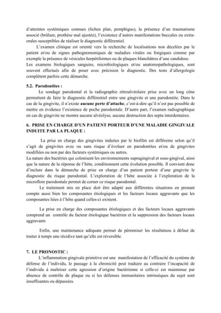 d’atteintes systémiques connues (lichen plan, pemphigus), la présence d’un traumatisme
associé (brûlure, prothèse mal ajustée), l’existence d’autres manifestations buccales ou extra-
orales susceptibles de réaliser le diagnostic différentiel.
L’examen clinique est orienté vers la recherche de localisations non décelées par le
patient et/ou de signes pathognomoniques de maladies virales ou fongiques comme par
exemple la présence de vésicules herpétiformes ou de plaques blanchâtres d’une candidose.
Les examens biologiques sanguins, microbiologiques et/ou anatomopathologiques, sont
souvent effectués afin de poser avec précision le diagnostic. Des tests d’allergologie
complètent parfois cette démarche.
5.2. Parodontites :
Le sondage parodontal et la radiographie rétroalvéolaire prise avec un long cône
permettent de faire le diagnostic différentiel entre une gingivite et une parodontite. Dans le
cas de la gingivite, il n’existe aucune perte d’attache, c’est-à-dire qu’il n’est pas possible de
mettre en évidence l’existence de poche parodontale. D’autre part, l’examen radiographique
en cas de gingivite ne montre aucune alvéolyse, aucune destruction des septa interdentaires.
6. PRISE EN CHARGE D’UN PATIENT PORTEUR D’UNE MALADIE GINGIVALE
INDUITE PAR LA PLAQUE :
La prise en charge des gingivites induites par le biofilm est différente selon qu’il
s’agit de gingivites avec ou sans risque d’évoluer en parodontites et/ou de gingivites
modifiées ou non par des facteurs systémiques ou autres.
La nature des bactéries qui colonisent les environnements supragingival et sous-gingival, ainsi
que la nature de la réponse de l’hôte, conditionnent cette évolution possible. Il convient donc
d’inclure dans la démarche de prise en charge d’un patient porteur d’une gingivite le
diagnostic du risque parodontal. L’exploration de l’hôte associée à l’exploration de la
microflore parodontale permet de cerner ce risque parodontal.
Le traitement mis en place doit être adapté aux différentes situations en prenant
compte aussi bien les composantes étiologiques et les facteurs locaux aggravants que les
composantes liées à l’hôte quand celles-ci existent.
La prise en charge des composantes étiologiques et des facteurs locaux aggravants
comprend un contrôle du facteur étiologique bactérien et la suppression des facteurs locaux
aggravants
Enfin, une maintenance adéquate permet de pérenniser les résultatsou à défaut de
traiter à temps une récidive tant qu’elle est réversible.
7. LE PRONOSTIC :
L’inflammation gingivale primitive est une manifestation de l’efficacité du système de
défense de l’individu, le passage à la chronicité peut traduire au contraire l’incapacité de
l’individu à maîtriser cette agression d’origine bactérienne si celle-ci est maintenue par
absence de contrôle de plaque ou si les défenses immunitaires intrinsèques du sujet sont
insuffisantes ou dépassées.
 
